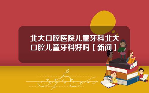 北大口腔医院儿童牙科北大口腔儿童牙科好吗【新闻】