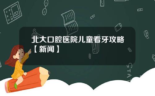 北大口腔医院儿童看牙攻略【新闻】