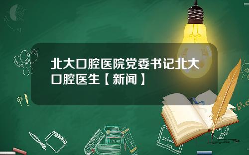 北大口腔医院党委书记北大口腔医生【新闻】