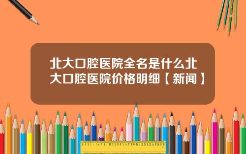 北大口腔医院全名是什么北大口腔医院价格明细【新闻】