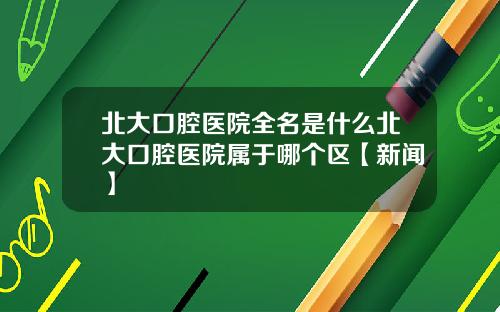 北大口腔医院全名是什么北大口腔医院属于哪个区【新闻】
