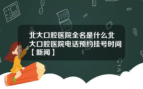 北大口腔医院全名是什么北大口腔医院电话预约挂号时间【新闻】