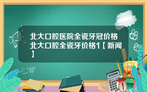 北大口腔医院全瓷牙冠价格北大口腔全瓷牙价格1【新闻】