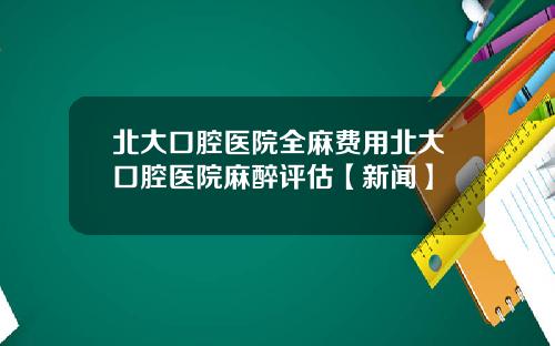 北大口腔医院全麻费用北大口腔医院麻醉评估【新闻】
