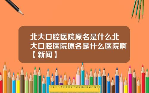 北大口腔医院原名是什么北大口腔医院原名是什么医院啊【新闻】