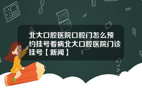北大口腔医院口腔门怎么预约挂号看病北大口腔医院门诊挂号【新闻】