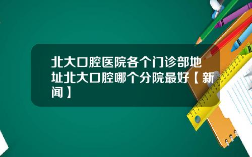 北大口腔医院各个门诊部地址北大口腔哪个分院最好【新闻】