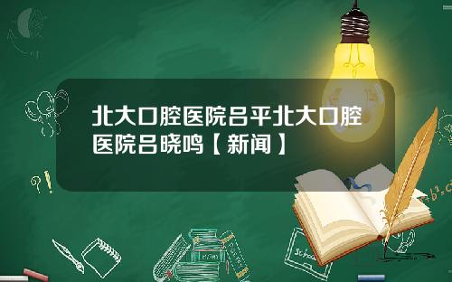 北大口腔医院吕平北大口腔医院吕晓鸣【新闻】