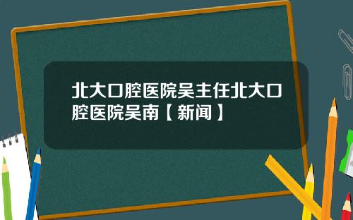 北大口腔医院吴主任北大口腔医院吴南【新闻】