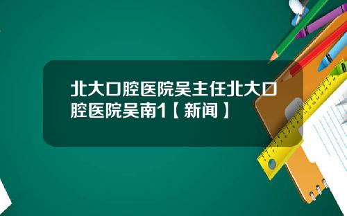 北大口腔医院吴主任北大口腔医院吴南1【新闻】