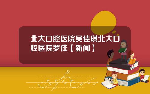 北大口腔医院吴佳琪北大口腔医院罗佳【新闻】