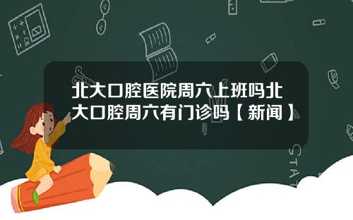 北大口腔医院周六上班吗北大口腔周六有门诊吗【新闻】