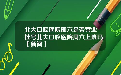 北大口腔医院周六是否营业挂号北大口腔医院周六上班吗【新闻】
