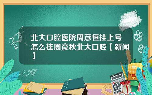 北大口腔医院周彦恒挂上号怎么挂周彦秋北大口腔【新闻】