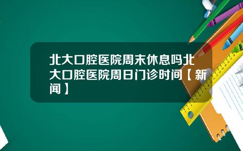 北大口腔医院周末休息吗北大口腔医院周日门诊时间【新闻】