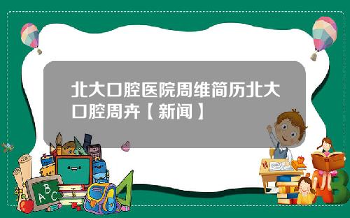 北大口腔医院周维简历北大口腔周卉【新闻】