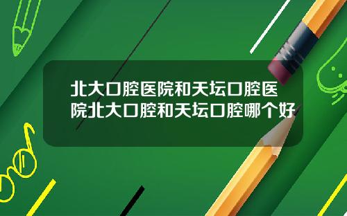 北大口腔医院和天坛口腔医院北大口腔和天坛口腔哪个好