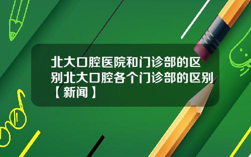 北大口腔医院和门诊部的区别北大口腔各个门诊部的区别【新闻】