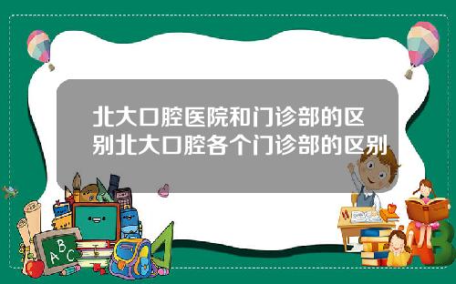 北大口腔医院和门诊部的区别北大口腔各个门诊部的区别