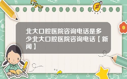 北大口腔医院咨询电话是多少北大口腔医院咨询电话【新闻】