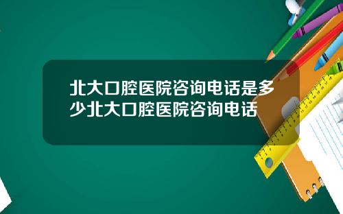 北大口腔医院咨询电话是多少北大口腔医院咨询电话