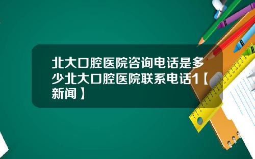 北大口腔医院咨询电话是多少北大口腔医院联系电话1【新闻】