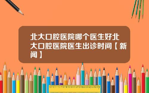 北大口腔医院哪个医生好北大口腔医院医生出诊时间【新闻】