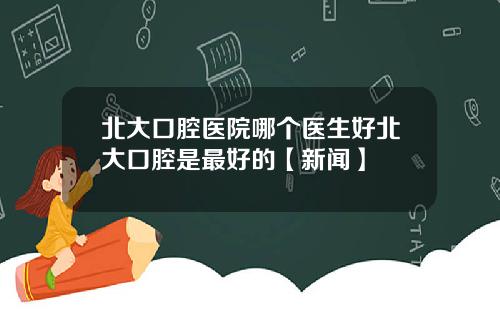 北大口腔医院哪个医生好北大口腔是最好的【新闻】