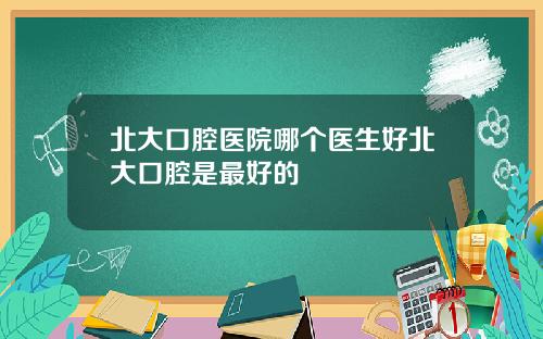 北大口腔医院哪个医生好北大口腔是最好的