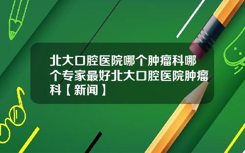 北大口腔医院哪个肿瘤科哪个专家最好北大口腔医院肿瘤科【新闻】