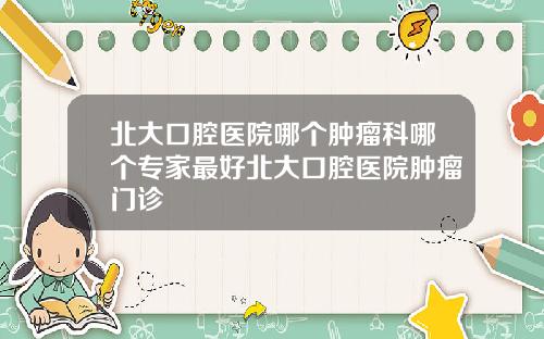 北大口腔医院哪个肿瘤科哪个专家最好北大口腔医院肿瘤门诊