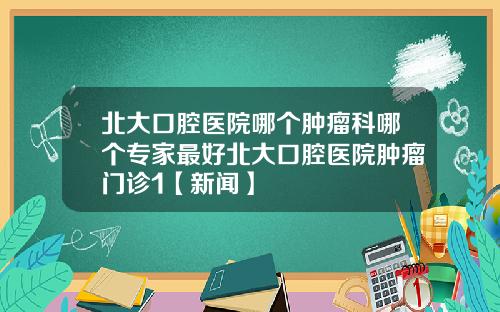 北大口腔医院哪个肿瘤科哪个专家最好北大口腔医院肿瘤门诊1【新闻】