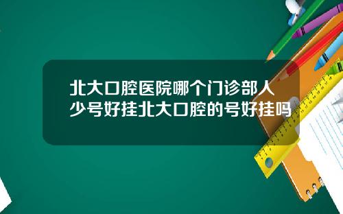 北大口腔医院哪个门诊部人少号好挂北大口腔的号好挂吗