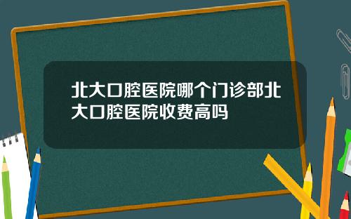 北大口腔医院哪个门诊部北大口腔医院收费高吗