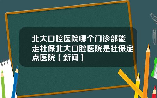 北大口腔医院哪个门诊部能走社保北大口腔医院是社保定点医院【新闻】