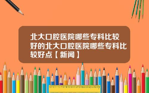 北大口腔医院哪些专科比较好的北大口腔医院哪些专科比较好点【新闻】
