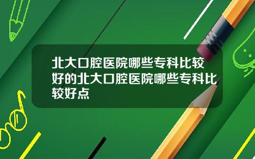 北大口腔医院哪些专科比较好的北大口腔医院哪些专科比较好点