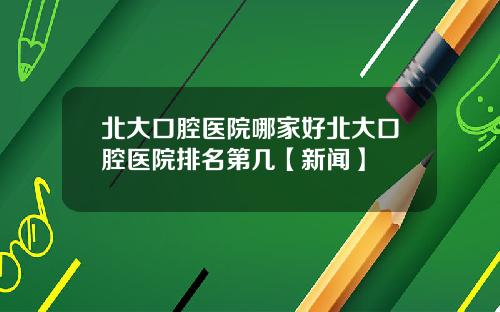 北大口腔医院哪家好北大口腔医院排名第几【新闻】