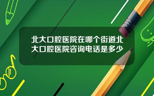 北大口腔医院在哪个街道北大口腔医院咨询电话是多少