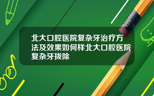 北大口腔医院复杂牙治疗方法及效果如何样北大口腔医院复杂牙拔除
