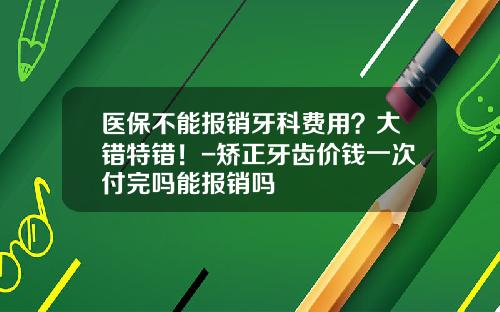 医保不能报销牙科费用?大错特错!-矫正牙齿价钱一次付完吗能报销吗
