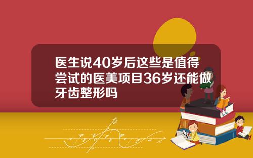医生说40岁后这些是值得尝试的医美项目36岁还能做牙齿整形吗