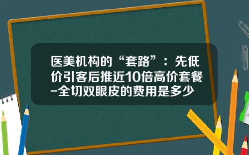 医美机构的“套路”:先低价引客后推近10倍高价套餐-全切双眼皮的费用是多少
