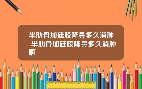 半肋骨加硅胶隆鼻多久消肿 半肋骨加硅胶隆鼻多久消肿啊