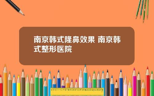 南京韩式隆鼻效果 南京韩式整形医院