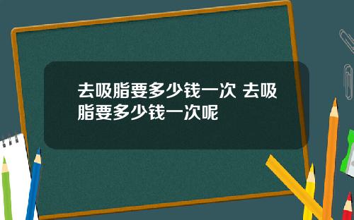 去吸脂要多少钱一次 去吸脂要多少钱一次呢