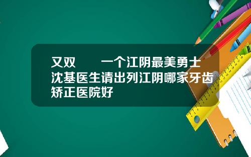 又双叒叕一个江阴最美勇士沈基医生请出列江阴哪家牙齿矫正医院好