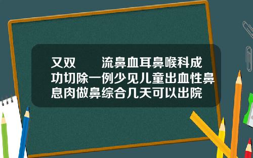 又双叒叕流鼻血耳鼻喉科成功切除一例少见儿童出血性鼻息肉做鼻综合几天可以出院