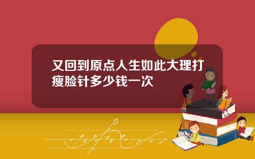 又回到原点人生如此大理打瘦脸针多少钱一次