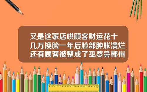 又是这家店哄顾客财运花十几万换脸一年后脸部肿胀溃烂还有顾客被整成了巫婆鼻郴州注射隆鼻费用